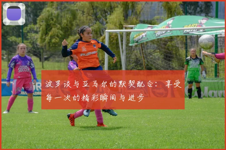 波罗谈与亚马尔的默契配合：享受每一次的精彩瞬间与进步