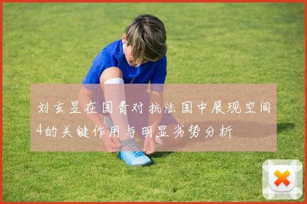 刘玄昱在国青对抗法国中展现空间4的关键作用与明显劣势分析