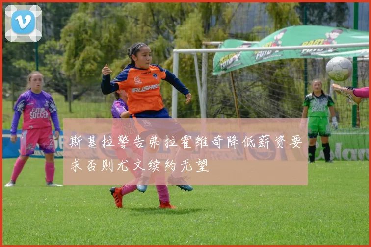 斯基拉警告弗拉霍维奇降低薪资要求否则尤文续约无望