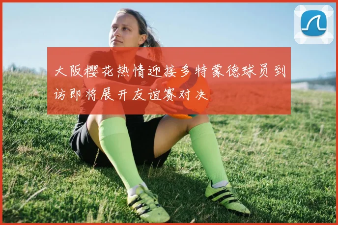 大阪樱花热情迎接多特蒙德球员到访即将展开友谊赛对决