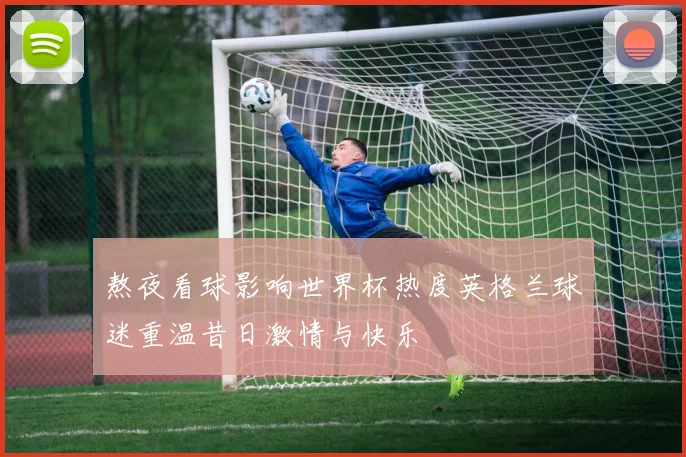 熬夜看球影响世界杯热度英格兰球迷重温昔日激情与快乐