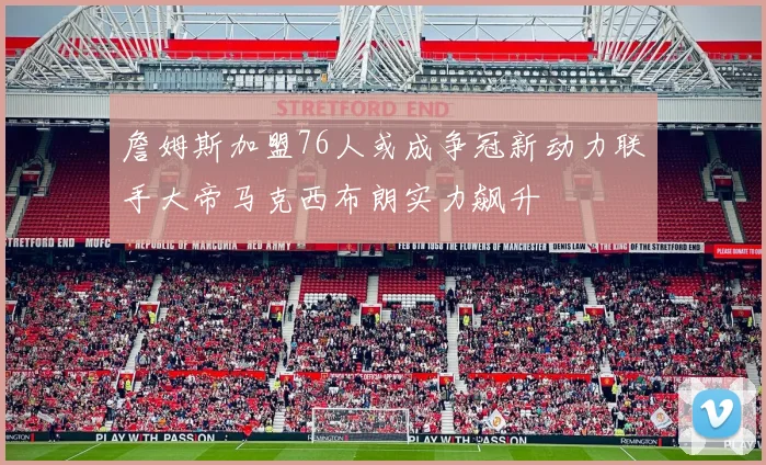 詹姆斯加盟76人或成争冠新动力联手大帝马克西布朗实力飙升