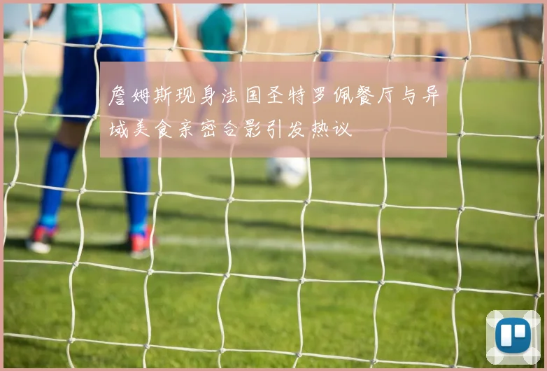 詹姆斯现身法国圣特罗佩餐厅与异域美食亲密合影引发热议