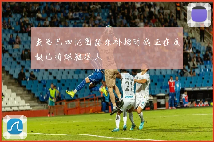 查洛巴回忆图赫尔补招时我正在度假已将球鞋送人