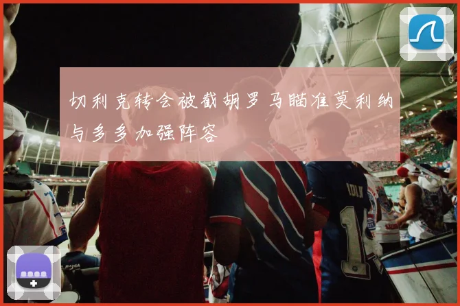 切利克转会被截胡罗马瞄准莫利纳与多多加强阵容