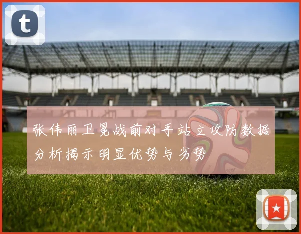 张伟丽卫冕战前对手站立攻防数据分析揭示明显优势与劣势