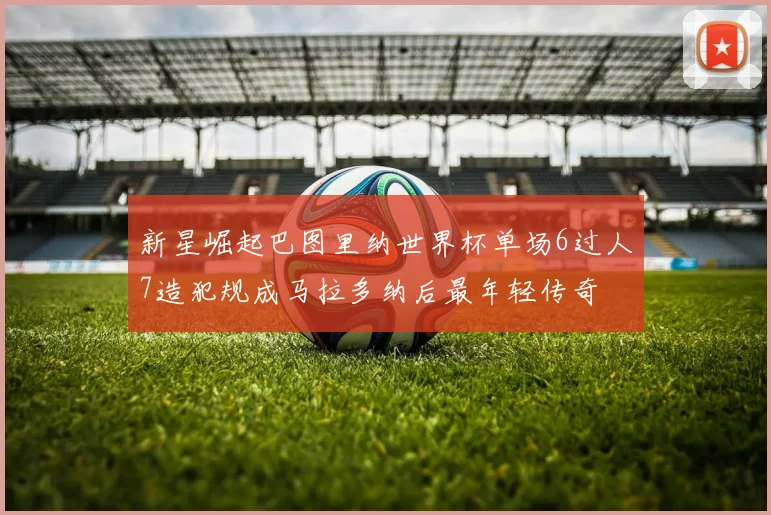 新星崛起巴图里纳世界杯单场6过人7造犯规成马拉多纳后最年轻传奇