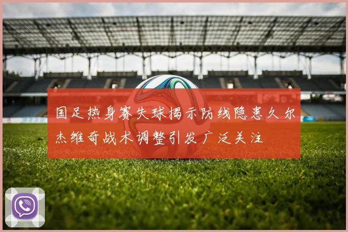 国足热身赛失球揭示防线隐患久尔杰维奇战术调整引发广泛关注