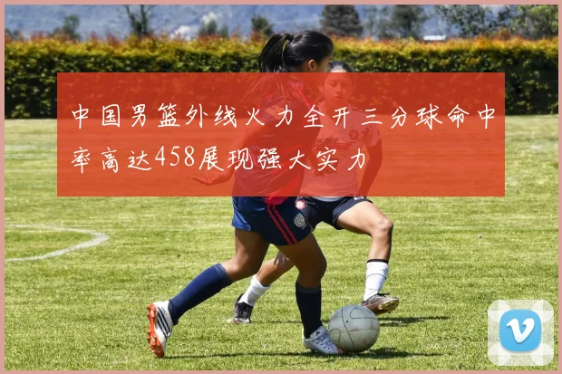 中国男篮外线火力全开三分球命中率高达458展现强大实力