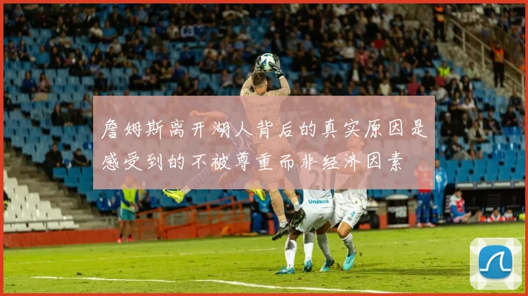 詹姆斯离开湖人背后的真实原因是感受到的不被尊重而非经济因素