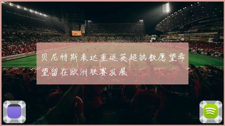 贝尼特斯表达重返英超执教愿望希望留在欧洲联赛发展