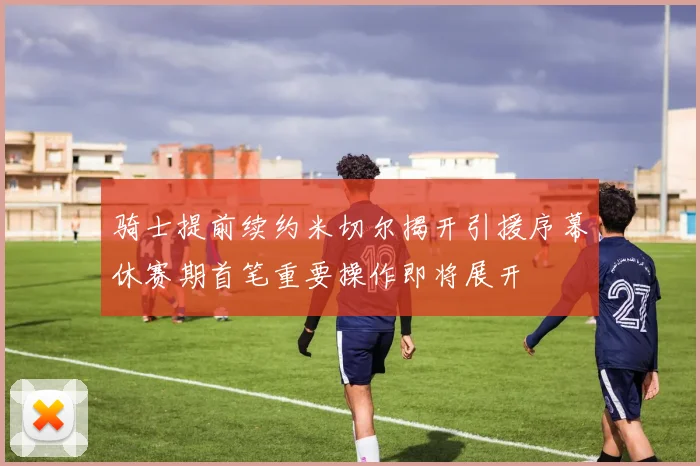 骑士提前续约米切尔揭开引援序幕休赛期首笔重要操作即将展开